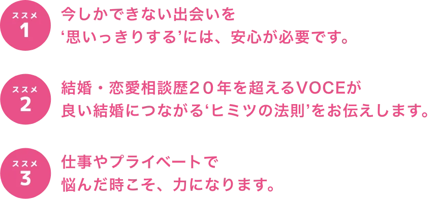 今しかできない出会いを‘思いっきりする’には、安心が必要です。結婚・恋愛相談歴2０年を超えるVOCEが良い結婚につながる‘ヒミツの法則’をお伝えします。仕事やプライベートで悩んだ時こそ、力になります。